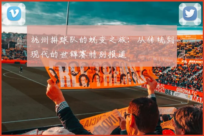 杭州排球队的蜕变之旅：从传统到现代的世锦赛特别报道