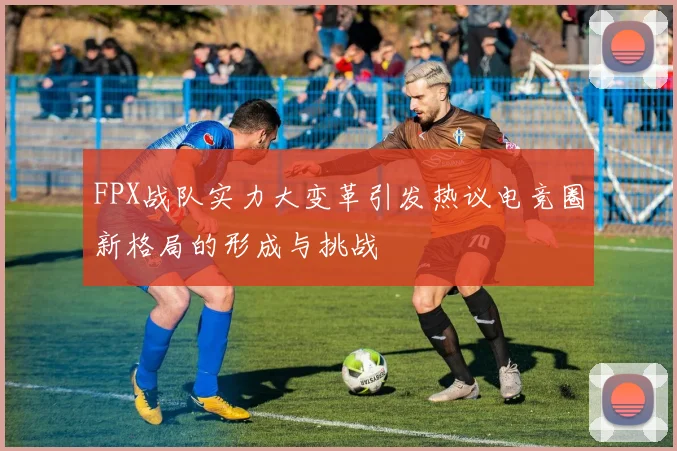 FPX战队实力大变革引发热议电竞圈新格局的形成与挑战