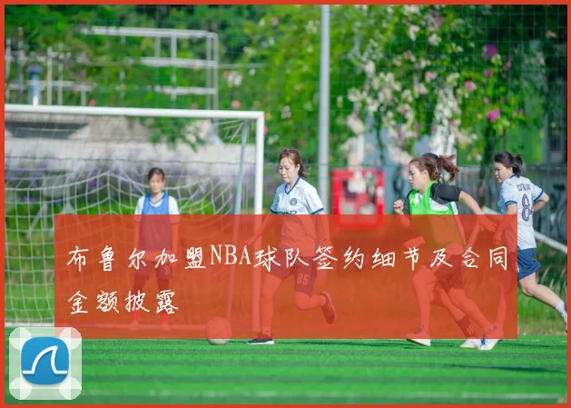 布鲁尔加盟NBA球队签约细节及合同金额披露