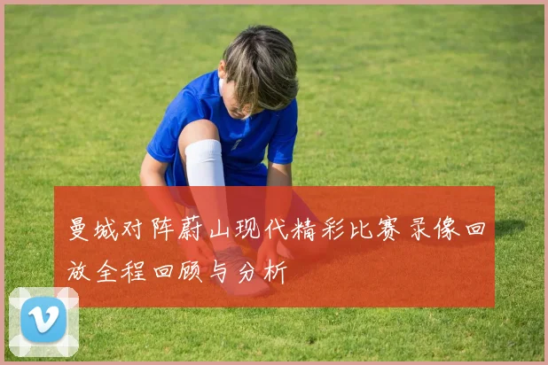 曼城对阵蔚山现代精彩比赛录像回放全程回顾与分析