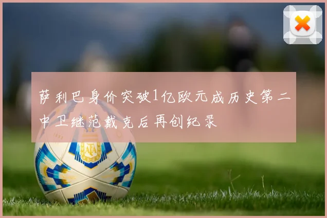萨利巴身价突破1亿欧元成历史第二中卫继范戴克后再创纪录