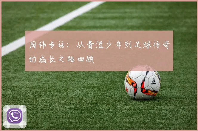 周伟专访：从青涩少年到足球传奇的成长之路回顾