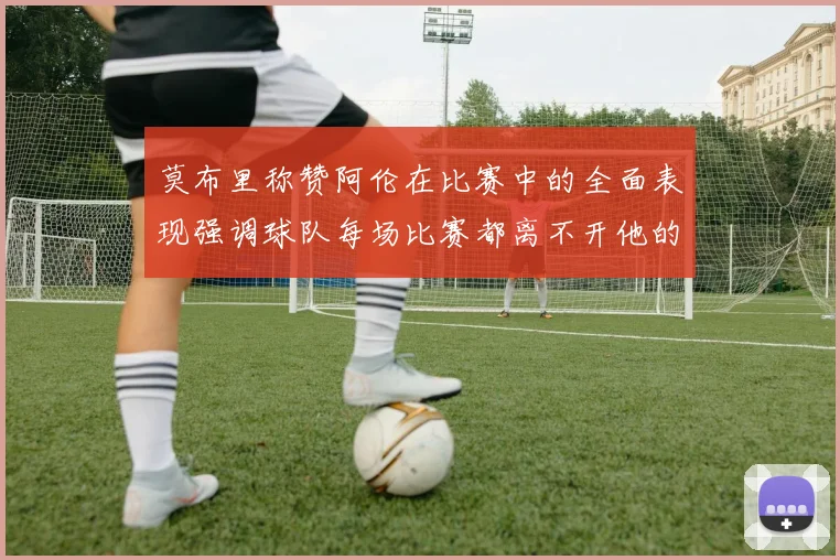 莫布里称赞阿伦在比赛中的全面表现强调球队每场比赛都离不开他的贡献