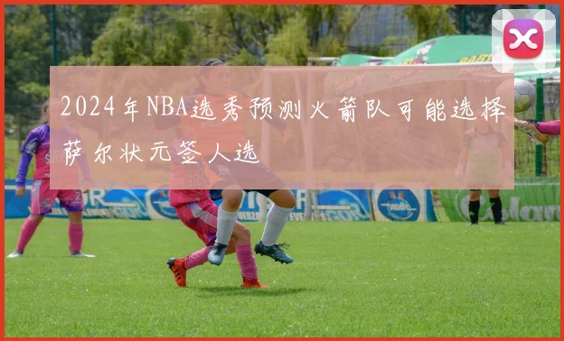 2024年NBA选秀预测火箭队可能选择萨尔状元签人选