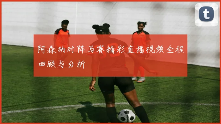 阿森纳对阵马赛精彩直播视频全程回顾与分析