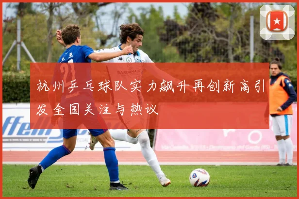 杭州乒乓球队实力飙升再创新高引发全国关注与热议
