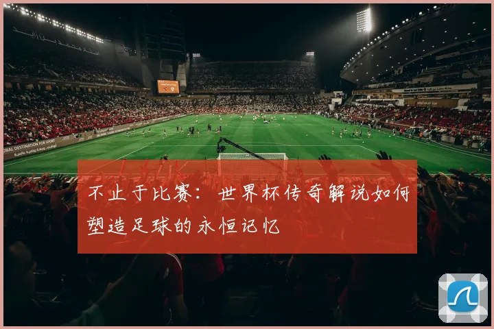 不止于比赛：世界杯传奇解说如何塑造足球的永恒记忆