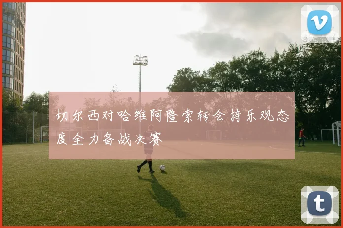 切尔西对哈维阿隆索转会持乐观态度全力备战决赛